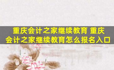 重庆会计之家继续教育 重庆会计之家继续教育怎么报名入口